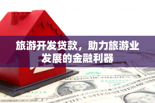 东兰旅游开发贷款，助力旅游业发展的金融利器