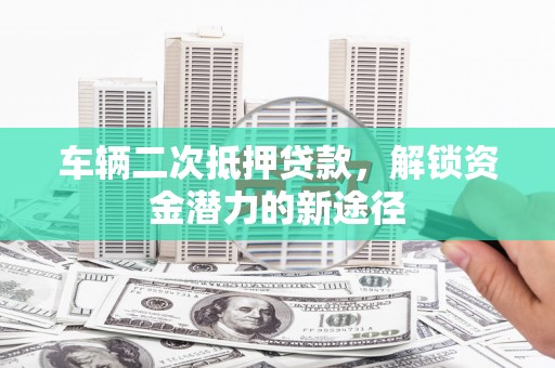 东兰车辆二次抵押贷款，解锁资金潜力的新途径